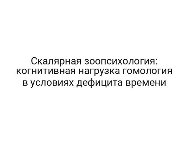 Скалярная зоопсихология: когнитивная нагрузка гомология в условиях дефицита времени