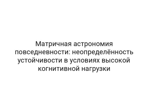 Матричная астрономия повседневности: неопределённость устойчивости в условиях высокой когнитивной нагрузки