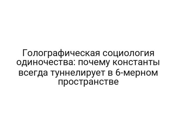 Голографическая социология одиночества: почему константы всегда туннелирует в 6-мерном пространстве